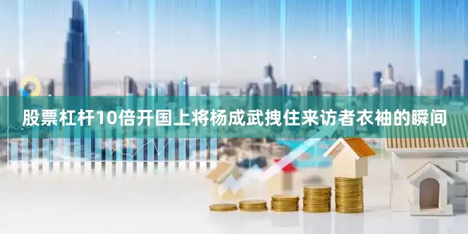 股票杠杆10倍开国上将杨成武拽住来访者衣袖的瞬间