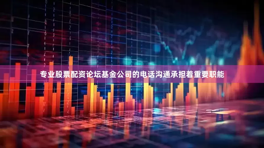 专业股票配资论坛基金公司的电话沟通承担着重要职能